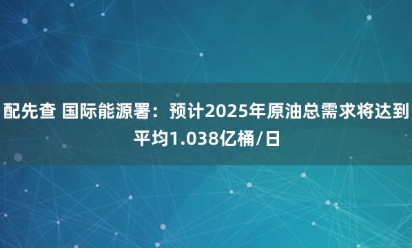 配先查 国际能源署：预计2025年原油总需求将达到平均1.038亿桶/日