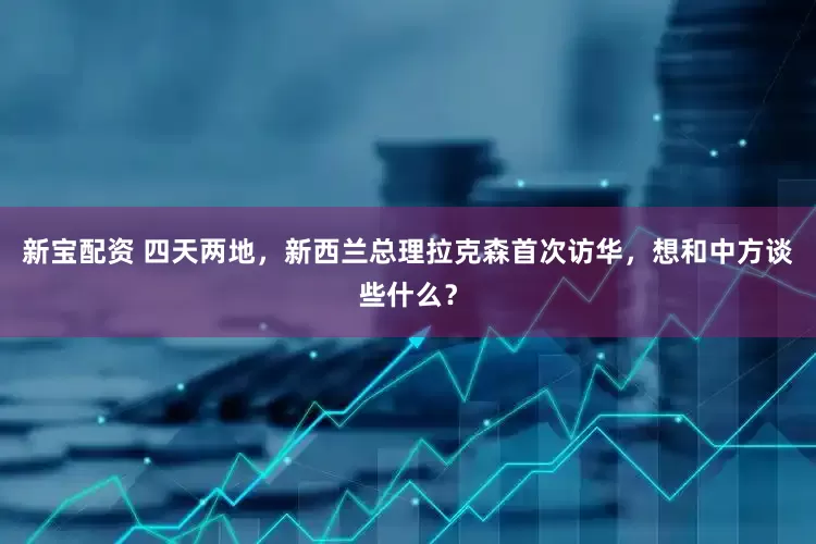 新宝配资 四天两地，新西兰总理拉克森首次访华，想和中方谈些什么？