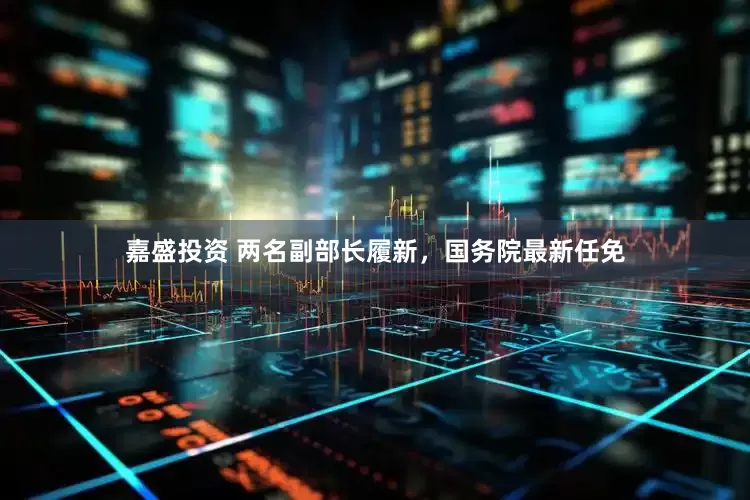 嘉盛投资 两名副部长履新，国务院最新任免
