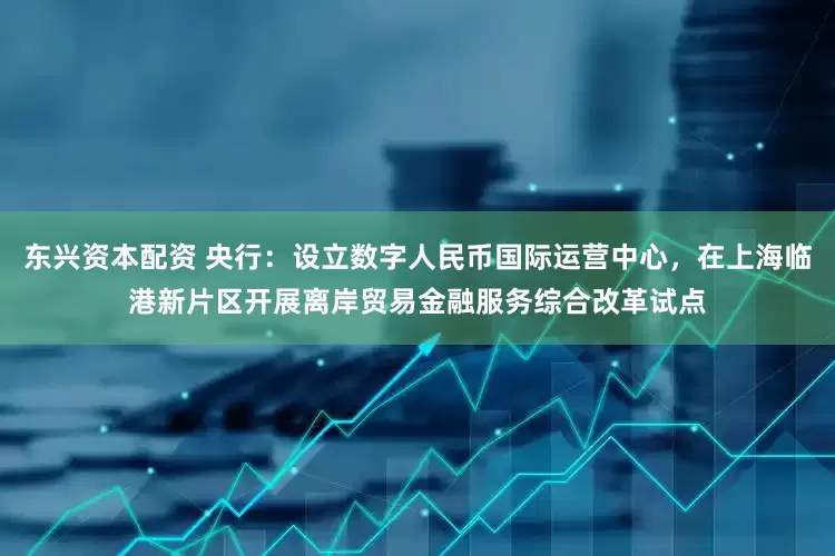 东兴资本配资 央行：设立数字人民币国际运营中心，在上海临港新片区开展离岸贸易金融服务综合改革试点