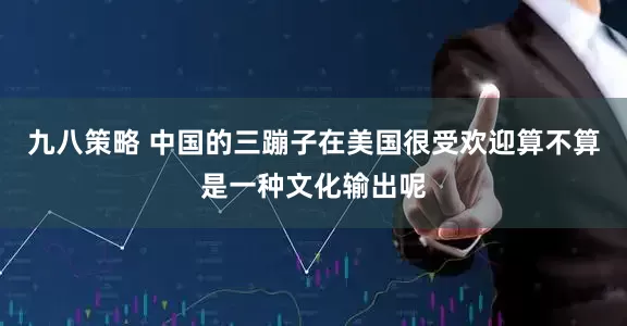 九八策略 中国的三蹦子在美国很受欢迎算不算是一种文化输出呢