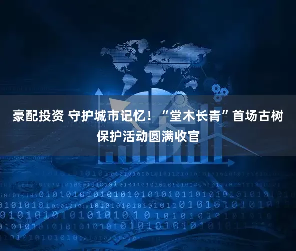 豪配投资 守护城市记忆！“堂木长青”首场古树保护活动圆满收官