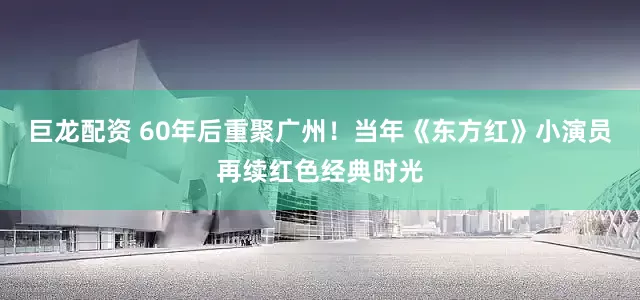 巨龙配资 60年后重聚广州！当年《东方红》小演员再续红色经典时光