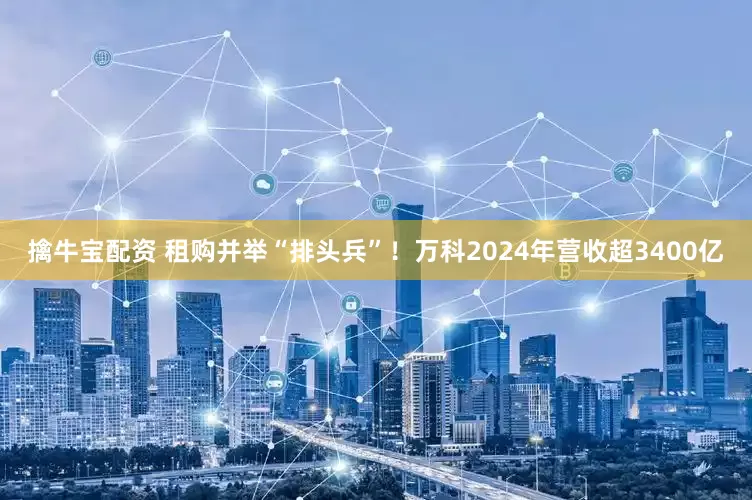 擒牛宝配资 租购并举“排头兵”！万科2024年营收超3400亿