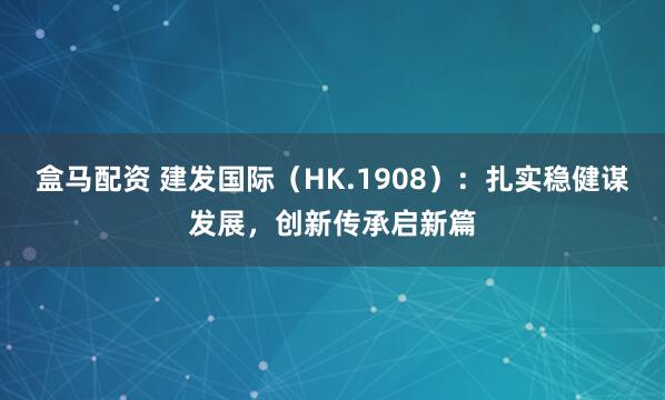盒马配资 建发国际（HK.1908）：扎实稳健谋发展，创新传承启新篇