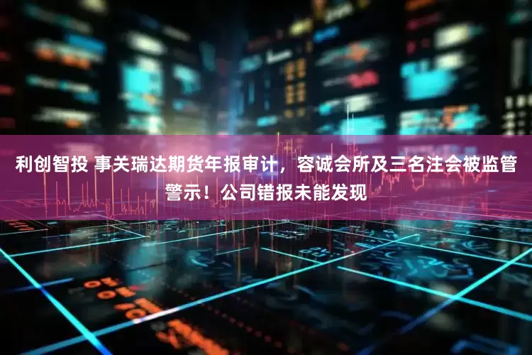利创智投 事关瑞达期货年报审计，容诚会所及三名注会被监管警示！公司错报未能发现