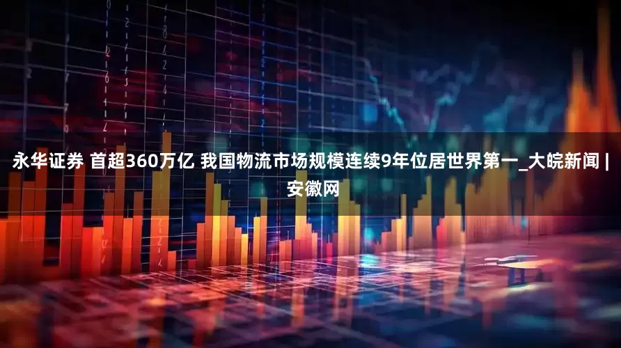 永华证券 首超360万亿 我国物流市场规模连续9年位居世界第一_大皖新闻 | 安徽网