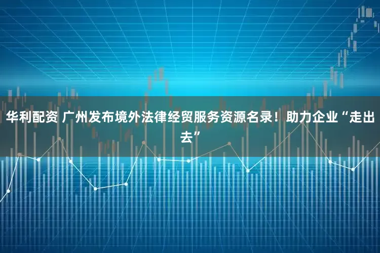 华利配资 广州发布境外法律经贸服务资源名录！助力企业“走出去”