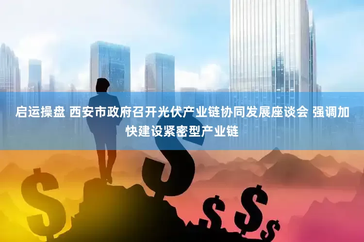 启运操盘 西安市政府召开光伏产业链协同发展座谈会 强调加快建设紧密型产业链