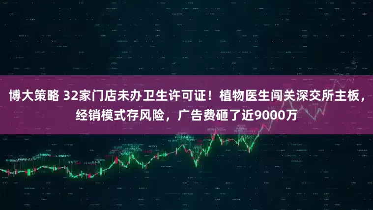 博大策略 32家门店未办卫生许可证！植物医生闯关深交所主板，经销模式存风险，广告费砸了近9000万