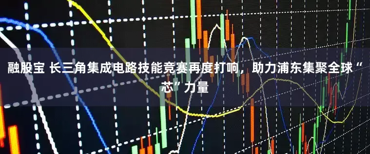 融股宝 长三角集成电路技能竞赛再度打响，助力浦东集聚全球“芯”力量