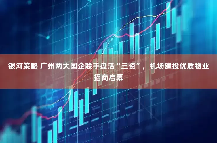 银河策略 广州两大国企联手盘活“三资”，机场建投优质物业招商启幕