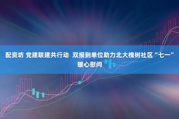 配资坊 党建联建共行动  双报到单位助力北大槐树社区“七一”暖心慰问