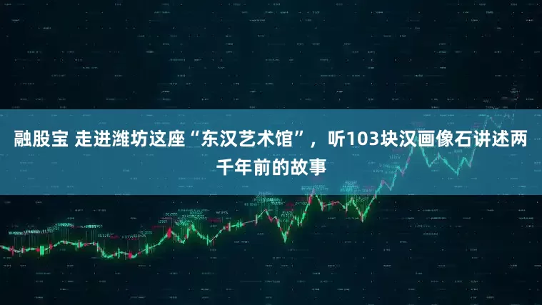 融股宝 走进潍坊这座“东汉艺术馆”，听103块汉画像石讲述两千年前的故事