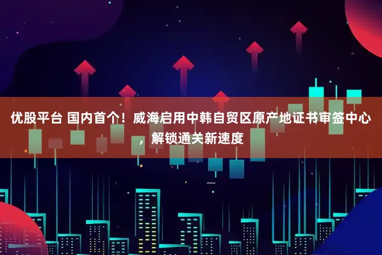 优股平台 国内首个！威海启用中韩自贸区原产地证书审签中心，解锁通关新速度