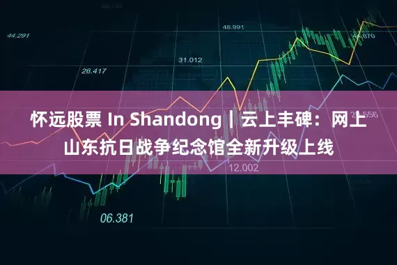 怀远股票 In Shandong｜云上丰碑：网上山东抗日战争纪念馆全新升级上线