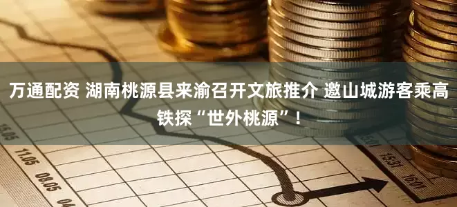 万通配资 湖南桃源县来渝召开文旅推介 邀山城游客乘高铁探“世外桃源”！