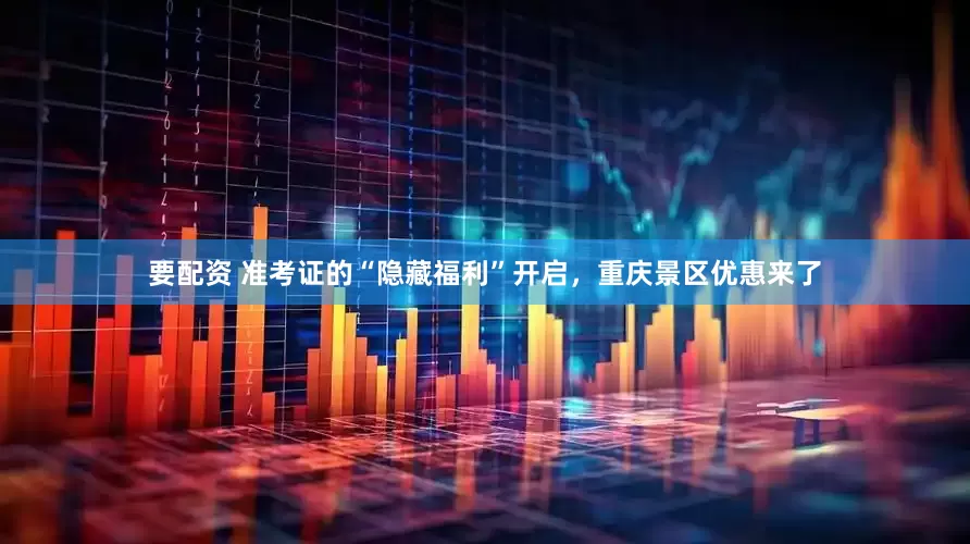要配资 准考证的“隐藏福利”开启，重庆景区优惠来了