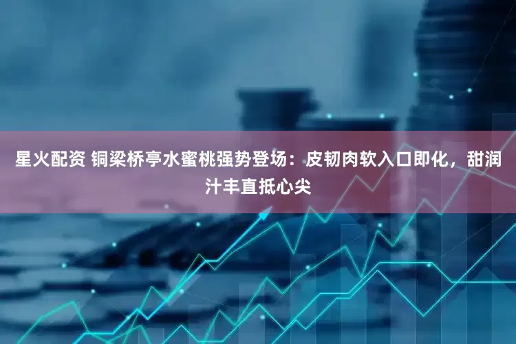 星火配资 铜梁桥亭水蜜桃强势登场：皮韧肉软入口即化，甜润汁丰直抵心尖