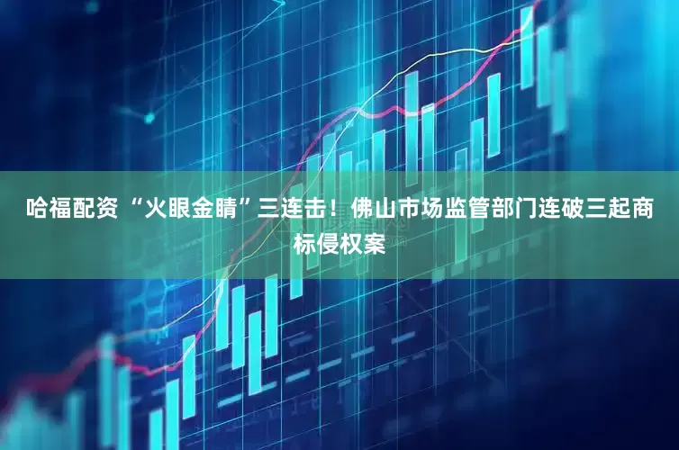 哈福配资 “火眼金睛”三连击！佛山市场监管部门连破三起商标侵权案