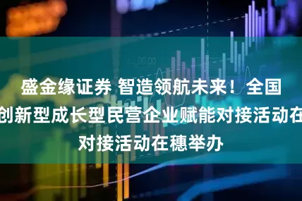 盛金缘证券 智造领航未来！全国工商联创新型成长型民营企业赋能对接活动在穗举办
