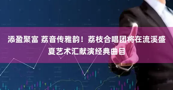 添盈聚富 荔音传雅韵！荔枝合唱团将在流溪盛夏艺术汇献演经典曲目