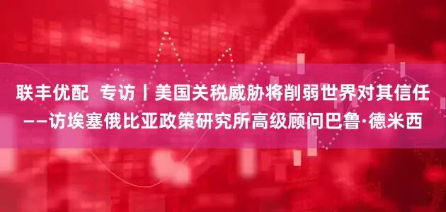 联丰优配  专访丨美国关税威胁将削弱世界对其信任——访埃塞俄比亚政策研究所高级顾问巴鲁·德米西