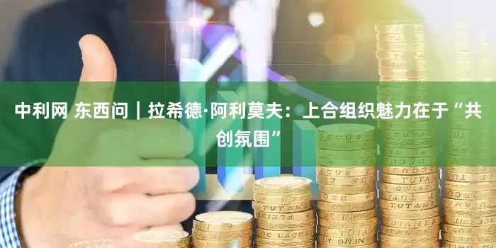 中利网 东西问｜拉希德·阿利莫夫：上合组织魅力在于“共创氛围”