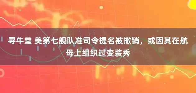 寻牛堂 美第七舰队准司令提名被撤销，或因其在航母上组织过变装秀