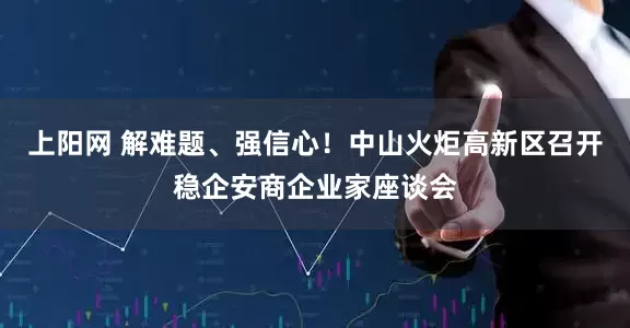上阳网 解难题、强信心！中山火炬高新区召开稳企安商企业家座谈会