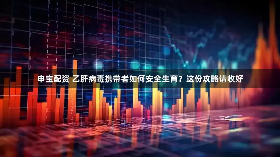 申宝配资 乙肝病毒携带者如何安全生育？这份攻略请收好