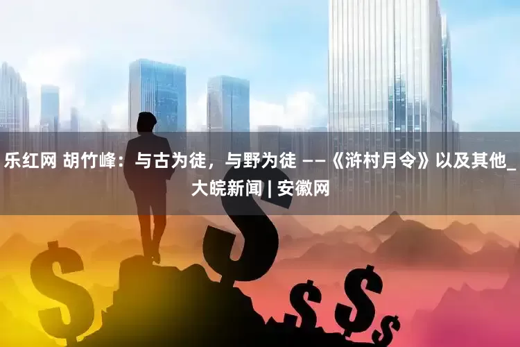 乐红网 胡竹峰：与古为徒，与野为徒 ——《浒村月令》以及其他_大皖新闻 | 安徽网