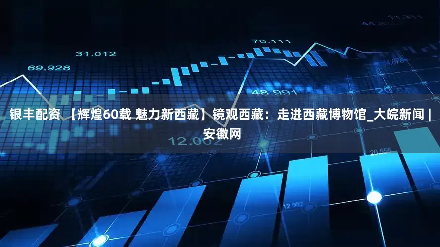银丰配资 【辉煌60载 魅力新西藏】镜观西藏：走进西藏博物馆_大皖新闻 | 安徽网