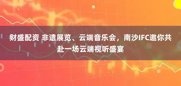 财盛配资 非遗展览、云端音乐会，南沙IFC邀你共赴一场云端视听盛宴