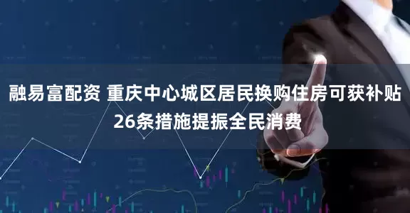 融易富配资 重庆中心城区居民换购住房可获补贴 26条措施提振全民消费