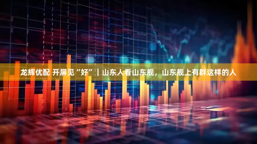 龙辉优配 开屏见“好”｜山东人看山东舰，山东舰上有群这样的人