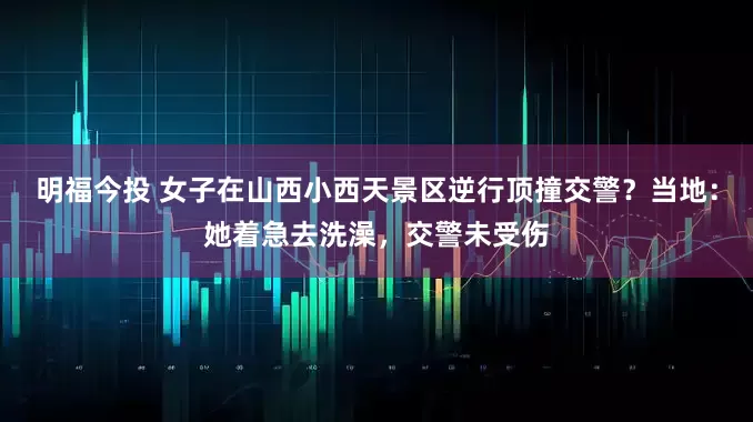 明福今投 女子在山西小西天景区逆行顶撞交警？当地：她着急去洗澡，交警未受伤