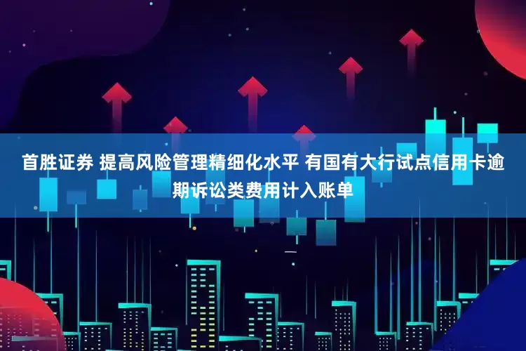 首胜证券 提高风险管理精细化水平 有国有大行试点信用卡逾期诉讼类费用计入账单