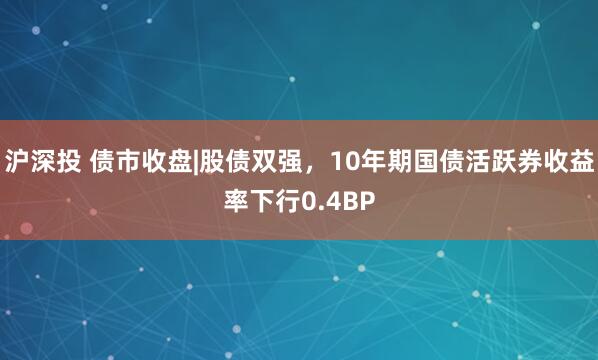 沪深投 债市收盘|股债双强，10年期国债活跃券收益率下行0.4BP