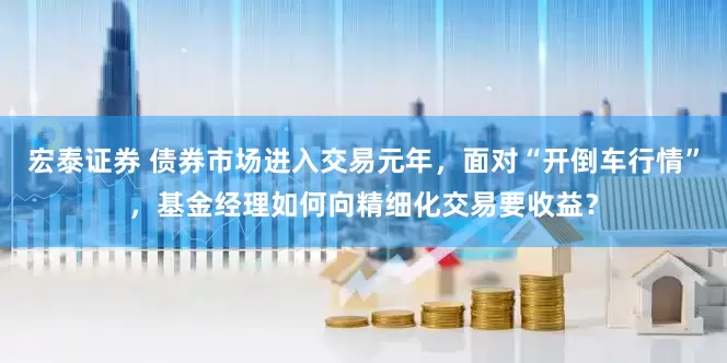 宏泰证券 债券市场进入交易元年，面对“开倒车行情”，基金经理如何向精细化交易要收益？