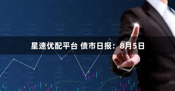 星速优配平台 债市日报：8月5日