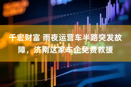 千宏财富 雨夜运营车半路突发故障，济南这家车企免费救援