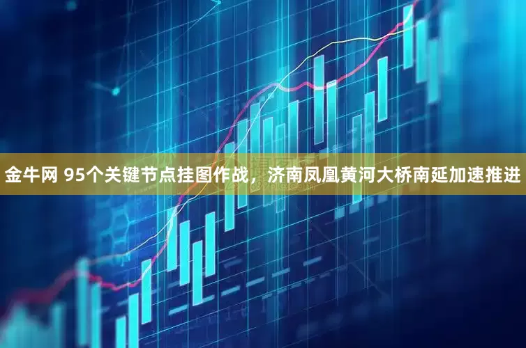 金牛网 95个关键节点挂图作战，济南凤凰黄河大桥南延加速推进