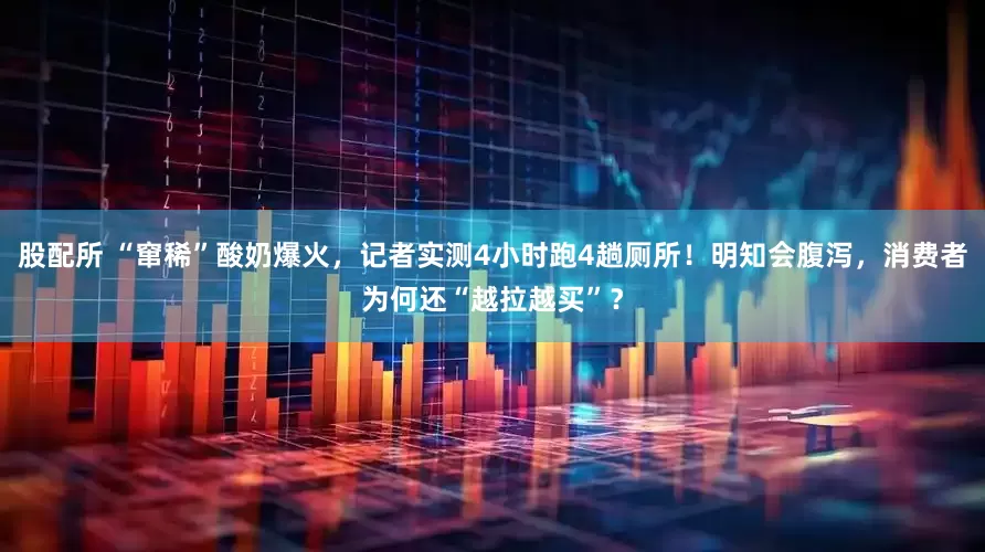 股配所 “窜稀”酸奶爆火，记者实测4小时跑4趟厕所！明知会腹泻，消费者为何还“越拉越买”？