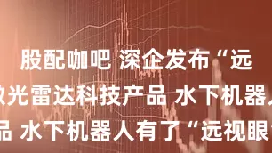 股配咖吧 深企发布“远眸”蓝光激光雷达科技产品 水下机器人有了“远视眼”