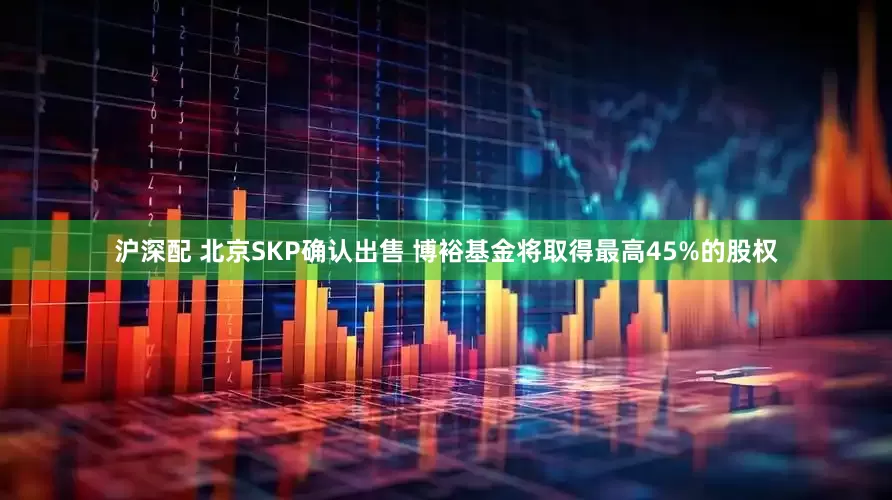 沪深配 北京SKP确认出售 博裕基金将取得最高45%的股权