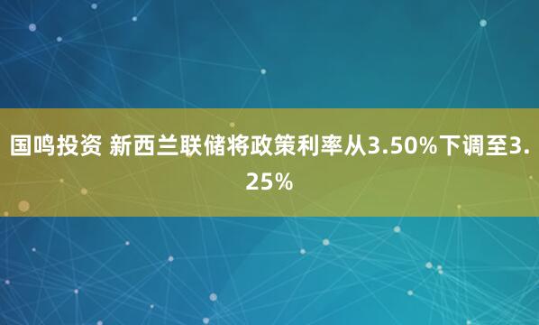 国鸣投资 新西兰联储将政策利率从3.50%下调至3.25%