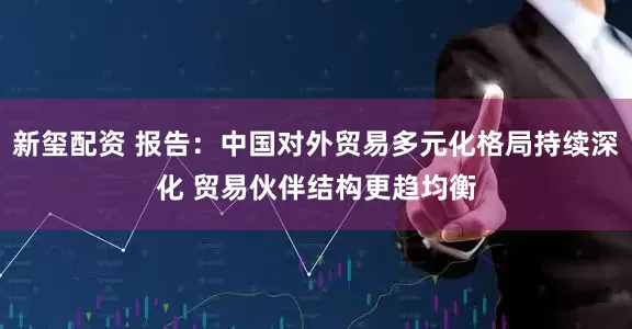 新玺配资 报告：中国对外贸易多元化格局持续深化 贸易伙伴结构更趋均衡