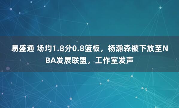 易盛通 场均1.8分0.8篮板，杨瀚森被下放至NBA发展联盟，工作室发声