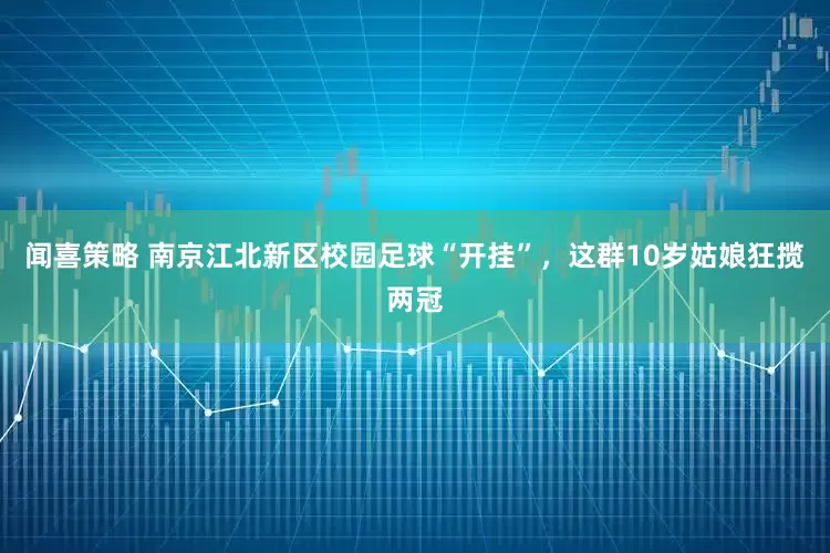 闻喜策略 南京江北新区校园足球“开挂”，这群10岁姑娘狂揽两冠